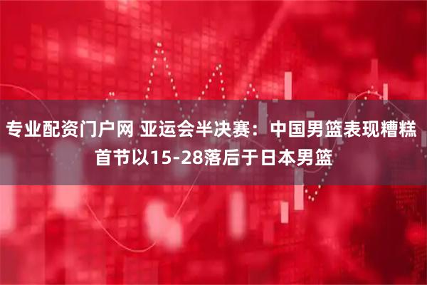 专业配资门户网 亚运会半决赛：中国男篮表现糟糕 首节以15-28落后于日本男篮
