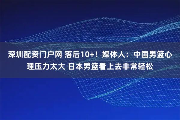 深圳配资门户网 落后10+！媒体人：中国男篮心理压力太大 日本男篮看上去非常轻松