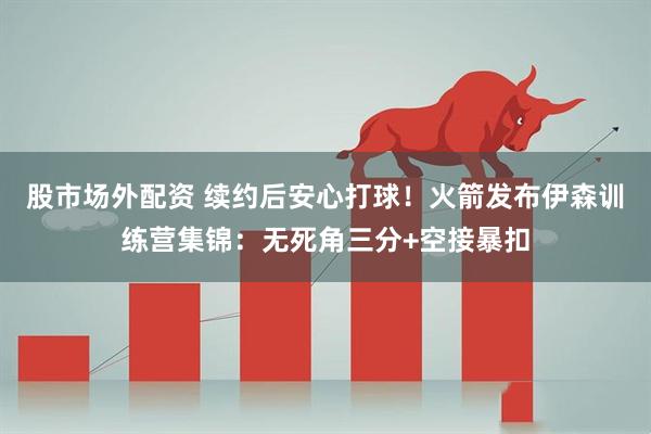 股市场外配资 续约后安心打球！火箭发布伊森训练营集锦：无死角三分+空接暴扣