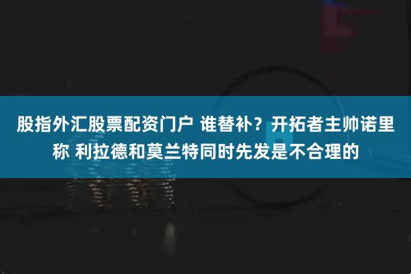 股指外汇股票配资门户 谁替补？开拓者主帅诺里称 利拉德和莫兰特同时先发是不合理的