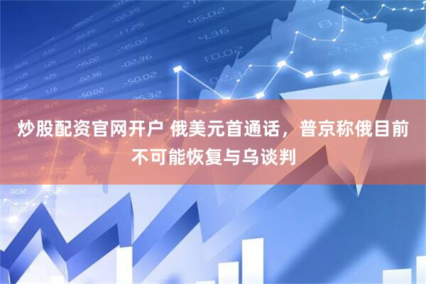 炒股配资官网开户 俄美元首通话，普京称俄目前不可能恢复与乌谈判