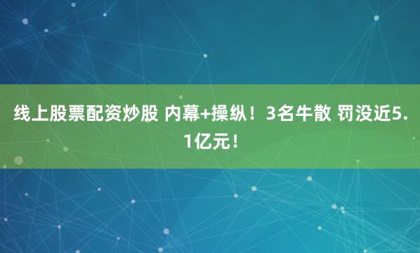 线上股票配资炒股 内幕+操纵！3名牛散 罚没近5.1亿元！